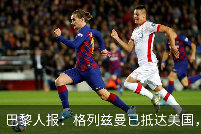 巴黎人报：格列兹曼已抵达美国，他将正式开启在奥兰多城的新征程