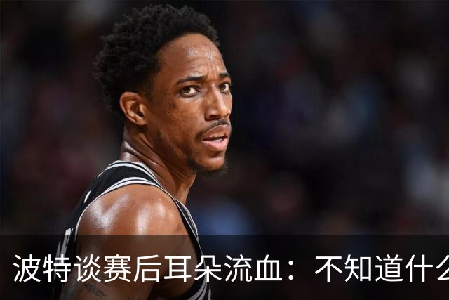 波特谈赛后耳朵流血：不知道什么情况，被人抓了还是咬了一下